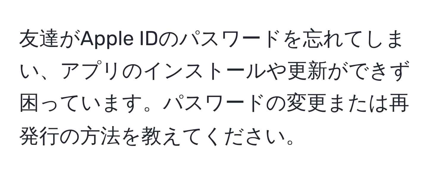 友達がApple IDのパスワードを忘れてしまい、アプリのインストールや更新ができず困っています。パスワードの変更または再発行の方法を教えてください。