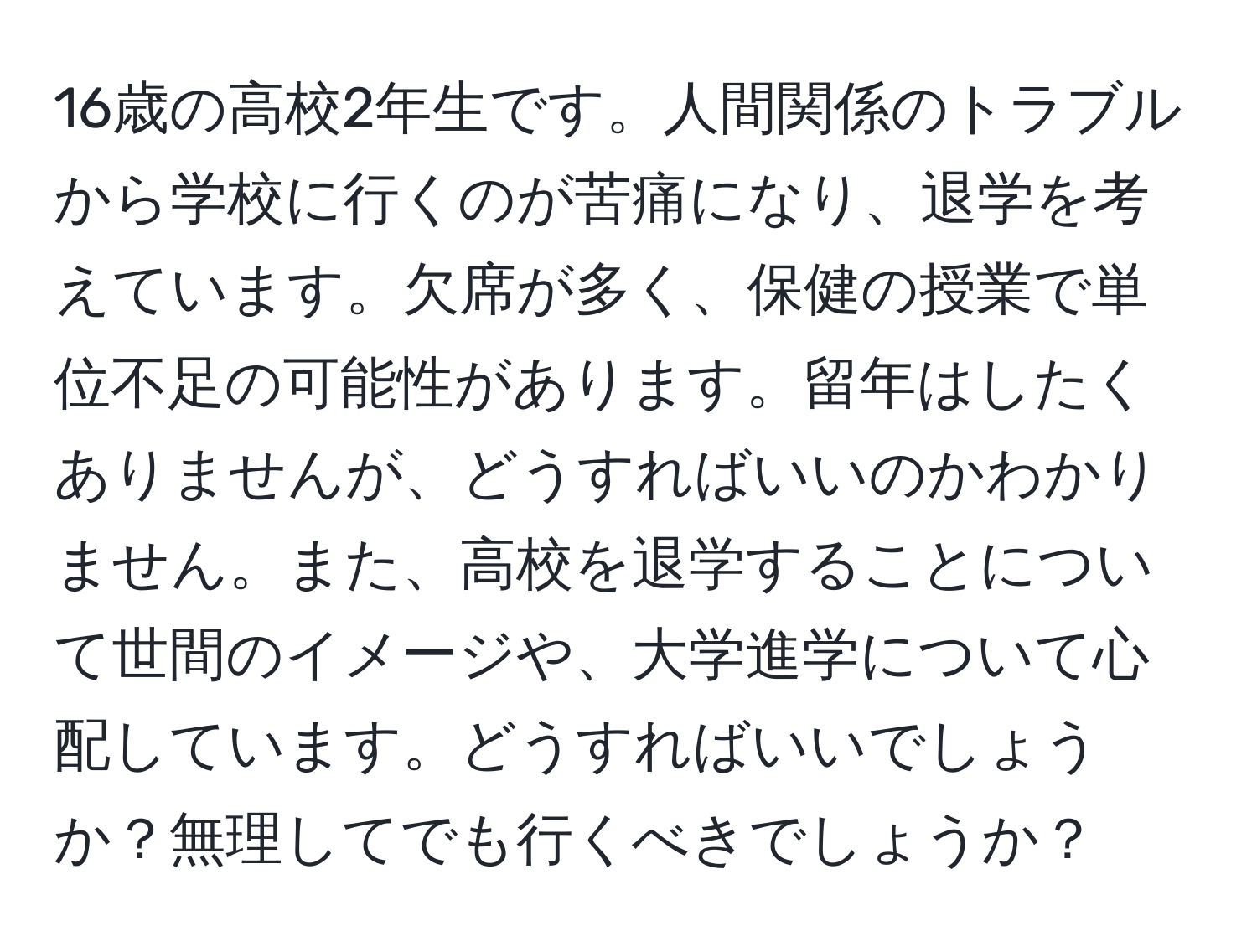 16歳の高校2年生です。人間関係のトラブルから学校に行くのが苦痛になり、退学を考えています。欠席が多く、保健の授業で単位不足の可能性があります。留年はしたくありませんが、どうすればいいのかわかりません。また、高校を退学することについて世間のイメージや、大学進学について心配しています。どうすればいいでしょうか？無理してでも行くべきでしょうか？