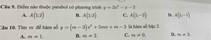 Điểm nào thuộc parabol có phương trình y=2x^2-x-2
A. A(1;2) A(1;3) C. A(1;-2) D. A(1;-1)
B.
Câu 10. Tìm m đề hàm số y=(m-3)x^2+5mx+m-2 là hàm số bậc 2
A. m!= 1. B. m!= 2. C. m!= 0. D. m!= 3.