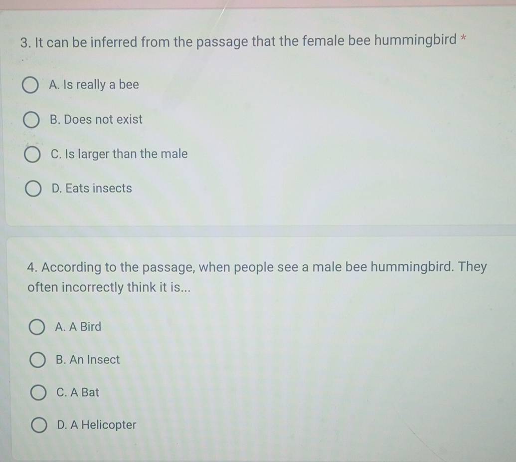 It can be inferred from the passage that the female bee hummingbird *
A. Is really a bee
B. Does not exist
C. Is larger than the male
D. Eats insects
4. According to the passage, when people see a male bee hummingbird. They
often incorrectly think it is...
A. A Bird
B. An Insect
C. A Bat
D. A Helicopter