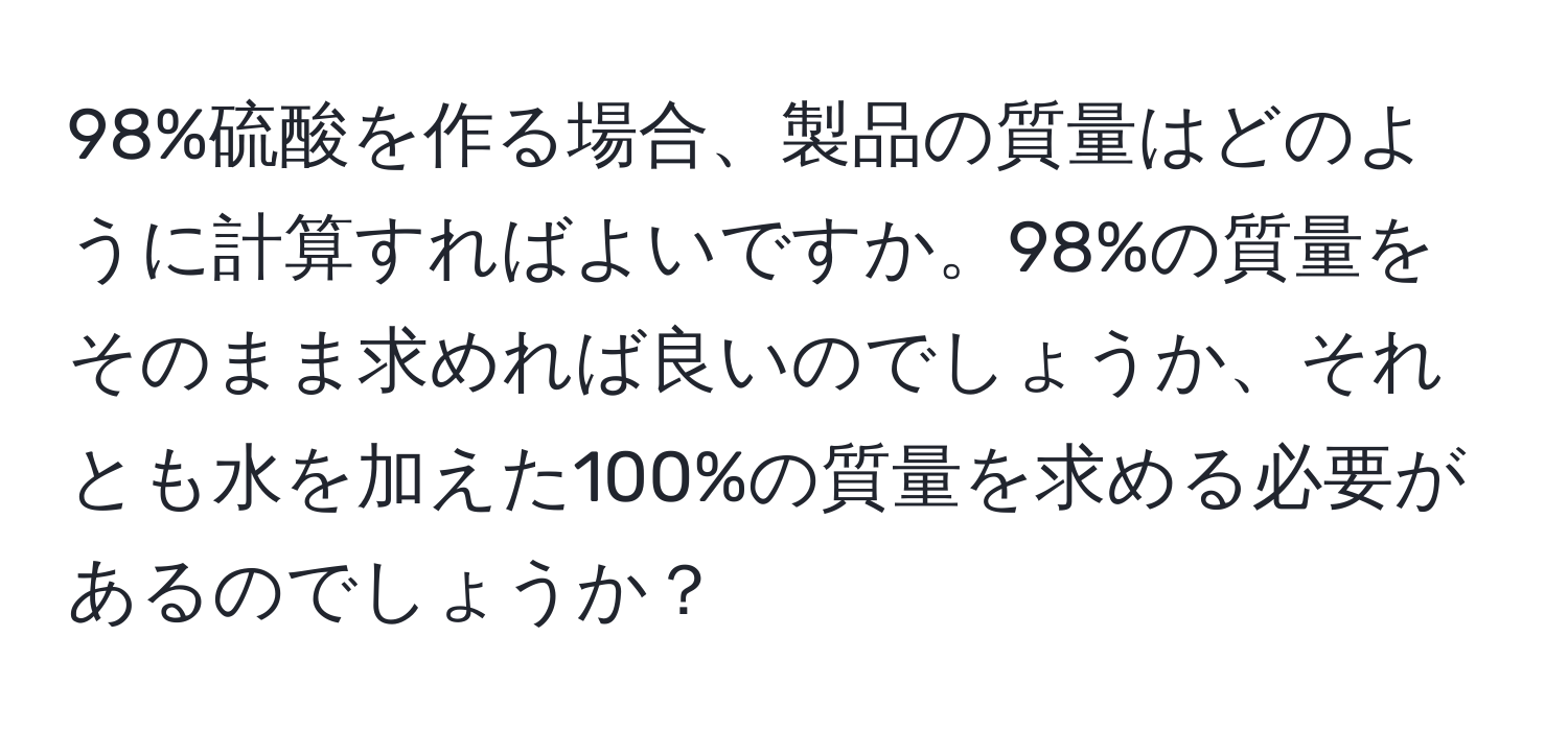 98%硫酸を作る場合、製品の質量はどのように計算すればよいですか。98%の質量をそのまま求めれば良いのでしょうか、それとも水を加えた100%の質量を求める必要があるのでしょうか？