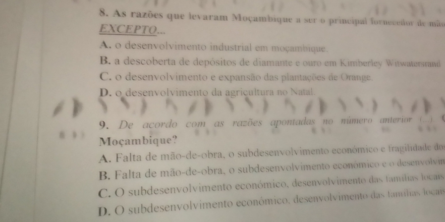 As razões que levaram Moçambique a ser o principal fornecedor de mãe
EXCEPTO...
A. o desenvolvimento industrial em moçambique.
B. a descoberta de depósitos de diamante e ouro em Kimberley Witwatersrand
C. o desenvolvimento e expansão das plantações de Orange.
D. o desenvolvimento da agricultura no Natal.
9. De acordo com as razões apontadas no número anterior ( … ) .
Moçambique?
A. Falta de mão-de-obra, o subdesenvolvimento económico e fragilidade do
B. Falta de mão-de-obra, o subdesenvolvimento económico e o desenvolvim
C. O subdesenvolvimento económico, desenvolvimento das famílias locais
D. O subdesenvolvimento económico, desenvolvimento das famílias locais