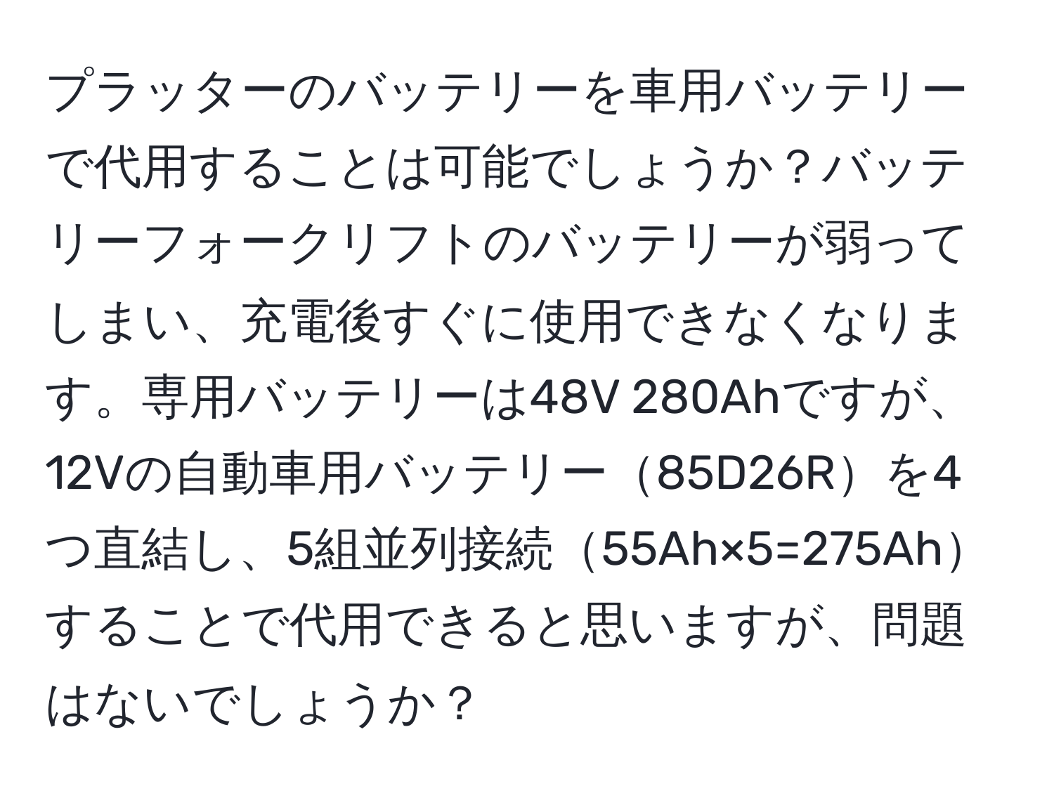 プラッターのバッテリーを車用バッテリーで代用することは可能でしょうか？バッテリーフォークリフトのバッテリーが弱ってしまい、充電後すぐに使用できなくなります。専用バッテリーは48V 280Ahですが、12Vの自動車用バッテリー85D26Rを4つ直結し、5組並列接続55Ah×5=275Ahすることで代用できると思いますが、問題はないでしょうか？