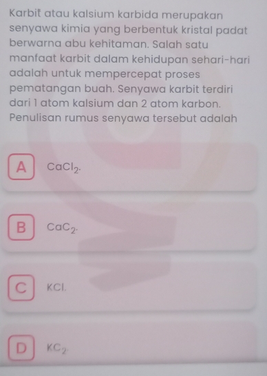 Karbit atau kalsium karbida merupakan
senyawa kimia yang berbentuk kristal padat
berwarna abu kehitaman. Salah satu
manfaat karbit dalam kehidupan sehari-hari
adalah untuk mempercepat proses
pematangan buah. Senyawa karbit terdiri
dari 1 atom kalsium dan 2 atom karbon.
Penulisan rumus senyawa tersebut adalah
A CaCl_2.
B CaC_2.
C KCI.
D KC_2