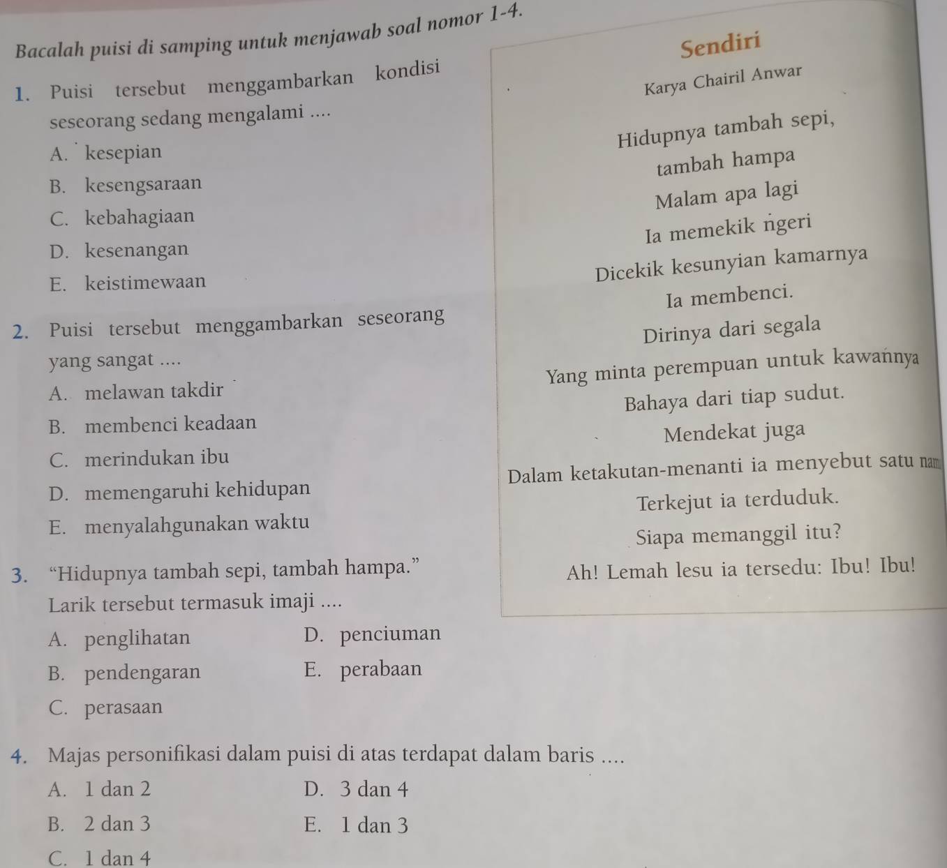 Bacalah puisi di samping untuk menjawab soal nomor 1-4.
Sendiri
Karya Chairil Anwar
1. Puisi tersebut menggambarkan kondisi
seseorang sedang mengalami ....
Hidupnya tambah sepi,
A. kesepian
tambah hampa
B. kesengsaraan
Malam apa lagi
C. kebahagiaan
Ia memekik ngeri
D. kesenangan
E. keistimewaan
Dicekik kesunyian kamarnya
Ia membenci.
2. Puisi tersebut menggambarkan seseorang
Dirinya dari segala
yang sangat ....
Yang minta perempuan untuk kawańnya
A. melawan takdir
Bahaya dari tiap sudut.
B. membenci keadaan
C. merindukan ibu Mendekat juga
D. memengaruhi kehidupan Dalam ketakutan-menanti ia menyebut satu nam
E. menyalahgunakan waktu Terkejut ia terduduk.
Siapa memanggil itu?
3. “Hidupnya tambah sepi, tambah hampa.”
Ah! Lemah lesu ia tersedu: Ibu! Ibu!
Larik tersebut termasuk imaji ....
A. penglihatan D. penciuman
B. pendengaran E. perabaan
C. perasaan
4. Majas personifikasi dalam puisi di atas terdapat dalam baris ....
A. 1 dan 2 D. 3 dan 4
B. 2 dan 3 E. 1 dan 3
C. 1 dan 4