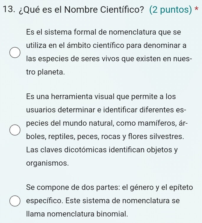 ¿Qué es el Nombre Científico? (2 puntos) * 
Es el sistema formal de nomenclatura que se 
utiliza en el ámbito científico para denominar a 
las especies de seres vivos que existen en nues- 
tro planeta. 
Es una herramienta visual que permite a los 
usuarios determinar e identificar diferentes es- 
pecies del mundo natural, como mamíferos, ár- 
boles, reptiles, peces, rocas y flores silvestres. 
Las claves dicotómicas identifican objetos y 
organismos. 
Se compone de dos partes: el género y el epíteto 
específico. Este sistema de nomenclatura se 
llama nomenclatura binomial.