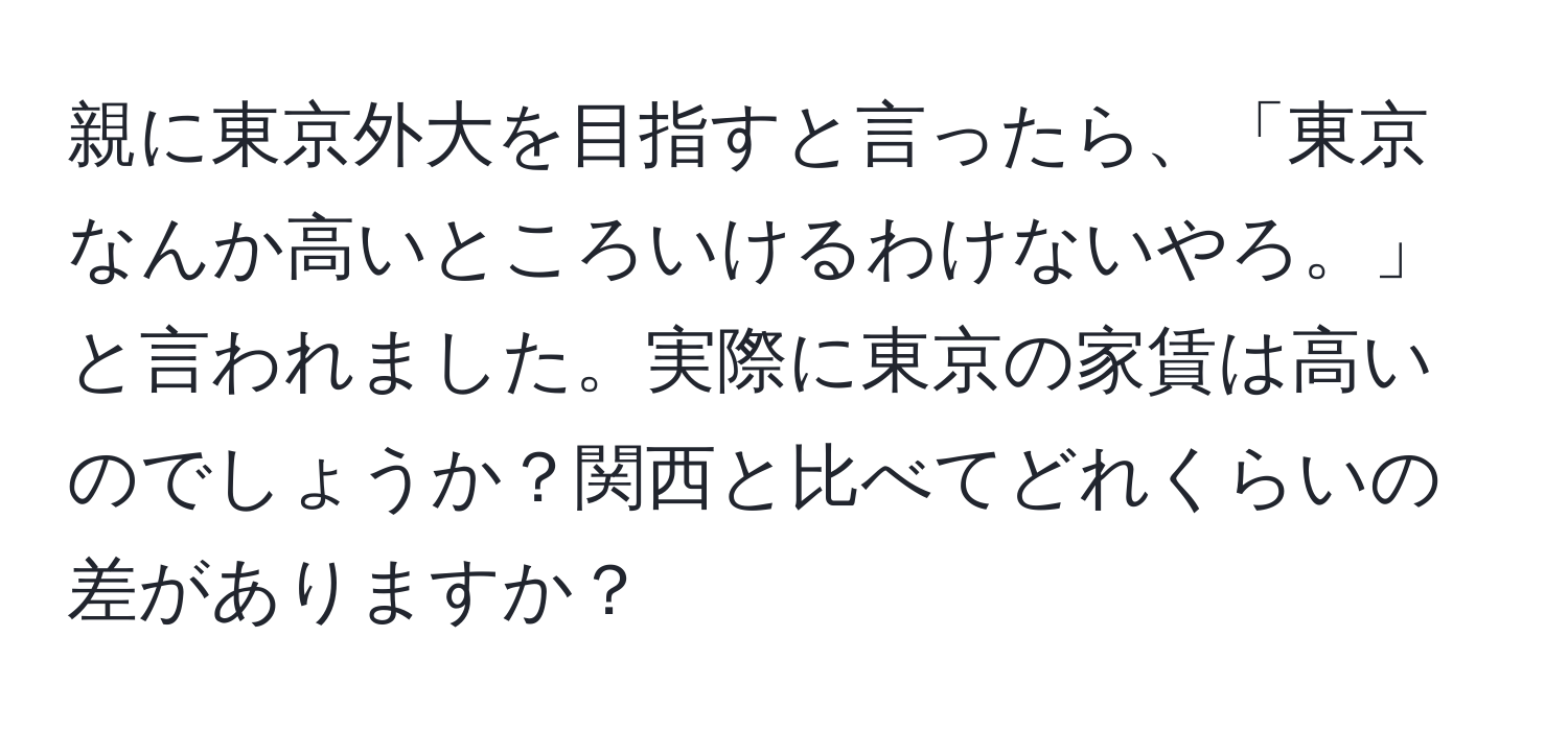 親に東京外大を目指すと言ったら、「東京なんか高いところいけるわけないやろ。」と言われました。実際に東京の家賃は高いのでしょうか？関西と比べてどれくらいの差がありますか？