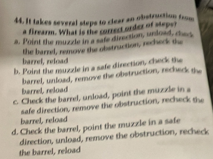 It takes several steps to clear an obstruction from
a firearm. What is the correct order of steps?
a. Point the muzle in a safe direction, unloa ched
the barrel, remove the obstruction, recheck the
barrel, reload
b. Point the muzzle in a safe direction, check the
barrel, unload, remove the obstruction, recheck the
barrel, reload
c. Check the barrel, unload, point the muzzle in a
safe direction, remove the obstruction, recheck the
barrel, reload
d. Check the barrel, point the muzzle in a safe
direction, unload, remove the obstruction, recheck
the barrel, reload