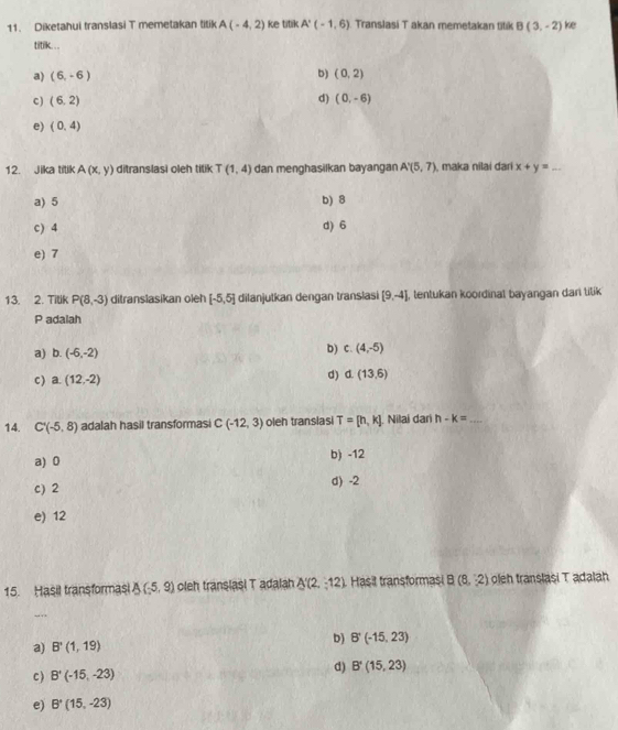 Diketahui translasi T memetakan titik A(-4,2) ke titik A'(-1,6) Translasi T akan memetakan titik B(3,-2) ke
titik. . .
a) (6,-6) b) (0,2)
d)
c ) (6,2) (0,-6)
e) (0,4)
12. Jika titik A(x,y) ditranslasi oleh titik T(1,4) dan menghasilkan bayangan A'(5,7) , maka nilai đari x+y=_  _
a) 5 b) 8
c) 4 d) 6
e) 7
13. 2. Tilik P(8,-3) ditranslasikan oleh [-5,5] dilanjutkan dengan translasi [9,-4] , tentukan koordinal bayangan dari titik
P adalah
a) b. (-6,-2) b) c. (4,-5)
C ) a. (12,-2) d) d. (13,6)
14. C'(-5,8) adalah hasil transformasi C(-12,3) oleh transiasi T=[h,k] Nilai dari h-k= _
a) 0 b) -12
c) 2 d) -2
e) 12
15. Hasil transformasi A(-5,9) oleh translasi T adalah A'(2,-12). Hasit transformasi B(8,2) oleh translasi T adalah
b) B'(-15,23)
a) B'(1,19)
c) B'(-15,-23) d) B'(15,23)
e) B^*(15,-23)