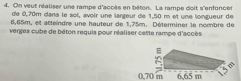 On veut réaliser une rampe d'accès en béton. La rampe doit s’enfoncer 
de 0,70m dans le sol, avoir une largeur de 1,50 m et une longueur de
6,65m, et atteindre une hauteur de 1,75m. Déterminer le nombre de 
verges cube de béton requis pour réaliser cette rampe d'accès
0,70 m 6,65 m