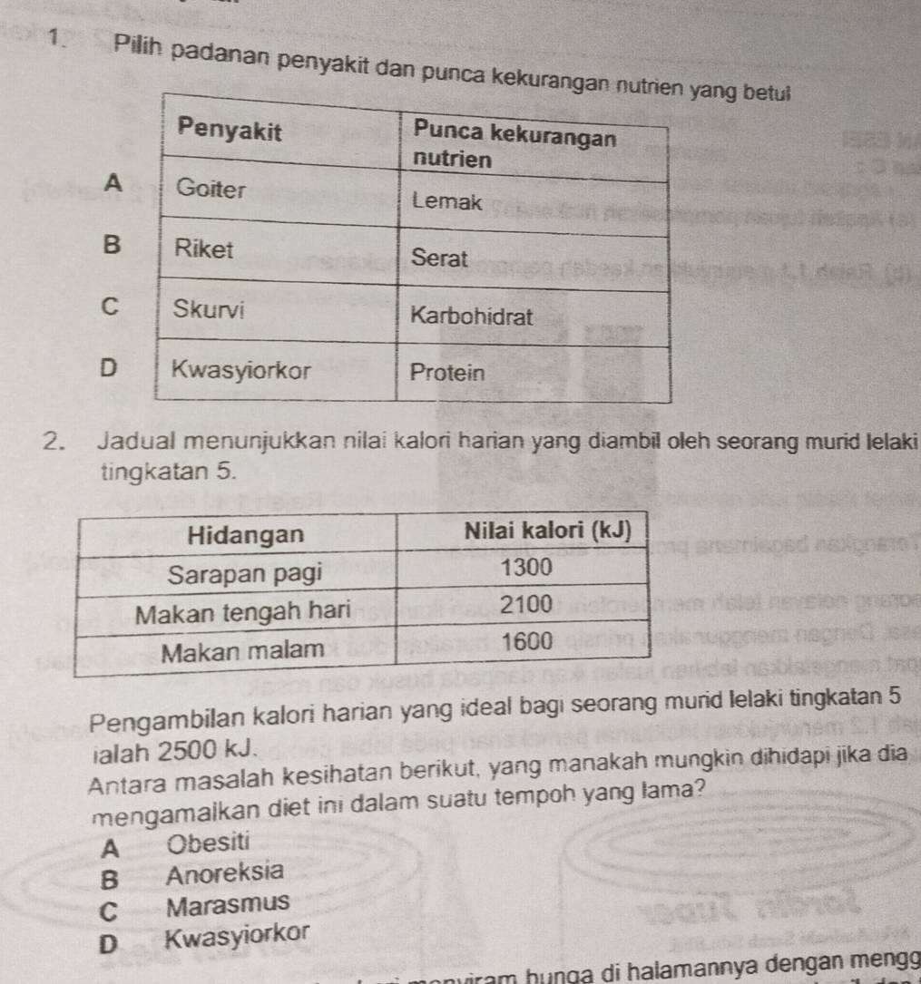 Pilih padanan penyakit dan punca kekung betul
C
D
2. Jadual menunjukkan nilai kalori harian yang diambil oleh seorang murid Ielaki
tingkatan 5.
Pengambilan kalori harian yang ideal bagi seorang murid lelaki tingkatan 5
ialah 2500 kJ.
Antara masalah kesihatan berikut, yang manakah mungkin dihidapi jika dia
mengamalkan diet ini dalam suatu tempoh yang Iama?
A Obesiti
B Anoreksia
C Marasmus
D Kwasyiorkor
uiram hunɡa di halamannya dengan mengg