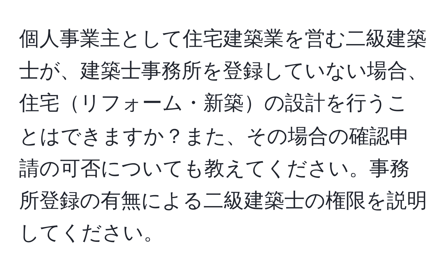 個人事業主として住宅建築業を営む二級建築士が、建築士事務所を登録していない場合、住宅リフォーム・新築の設計を行うことはできますか？また、その場合の確認申請の可否についても教えてください。事務所登録の有無による二級建築士の権限を説明してください。