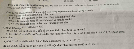 13360. C. 12600. D. 7560
PHÀN II. Câu trắc nghiệm đúng sai, Thí sinh trà lời từ câu 1 đến câu 5. Trong mỗt b^2ab, b ). c). d) ở mỗi
câu, thị sinh chọn đúng hoặc sai.
Câu 1. Có 3 học sinh nữ và 4 học sinh nam cùng xếp theo một hàng ngang, khi đó:
#) Có 5040 cách xếp hàng tùy ý 7 học sinh
b) Có 208 cách xếp hàng để học sinh cùng giới đứng cạnh nhau
c) Có 144 cách xếp hàng để học sinh nam và nữ xếp xen kẽ.
d) Có 700 cách xếp hàng để học sinh nữ đứng cạnh nhau.
Câu 2. Cho tập S= 0;1;2;3;4;5;6
a) Có 6.6! số tự nhiên có 7 chữ số đôi một khác nhau được lấy từ tập S .
b) Có 144 số tự nhiên có 7 chữ số đôi một khác nhau được lấy từ tập S sao cho 3 chữ số 1, 2, 3 luôn đứng
cạnh nhau
c) Có 6! số tự nhiên có 6 chữ số khác nhau được lấy từ tập Svee  0
d) Có 3.5.5! số tự nhiên có 7 chữ số đôi một khác nhau sao cho số đó là số chẵn