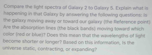 Compare the light spectra of Galaxy 2 to Galaxy 5. Explain what is 
happening in that Galaxy by answering the following questions: Is 
the galaxy moving away or toward our galaxy (the Reference point) 
Are the absorption lines (the black bands) moving toward which 
color (red or blue)? Does this mean that the wavelengths of light 
become shorter or longer? Based on this information, Is the 
universe static, contracting, or expanding?