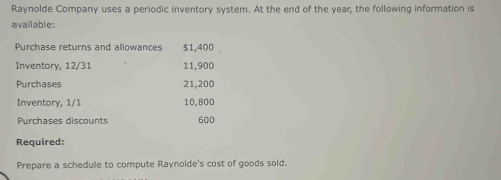 Raynolde Company uses a periodic inventory system. At the end of the year, the following information is 
available: 
Purchase returns and allowances $1,400
Inventory, 12/31 11,900
Purchases 21,200
Inventory, 1/1 10,800
Purchases discounts 600
Required: 
Prepare a schedule to compute Raynolde's cost of goods sold.