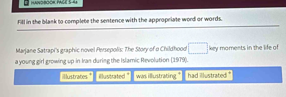 HANDBOOK PAGE S-4a
Fill in the blank to complete the sentence with the appropriate word or words.
Marjane Satrapi's graphic novel Persepolis: The Story of a Childhood beginarrayr  4/5 =v* 6* 6=9* 6  6/8   6/5   6/5  -8^5 key moments in the life of
a young girl growing up in Iran during the Islamic Revolution (1979).
illustrates illustrated was illustrating had illustrated