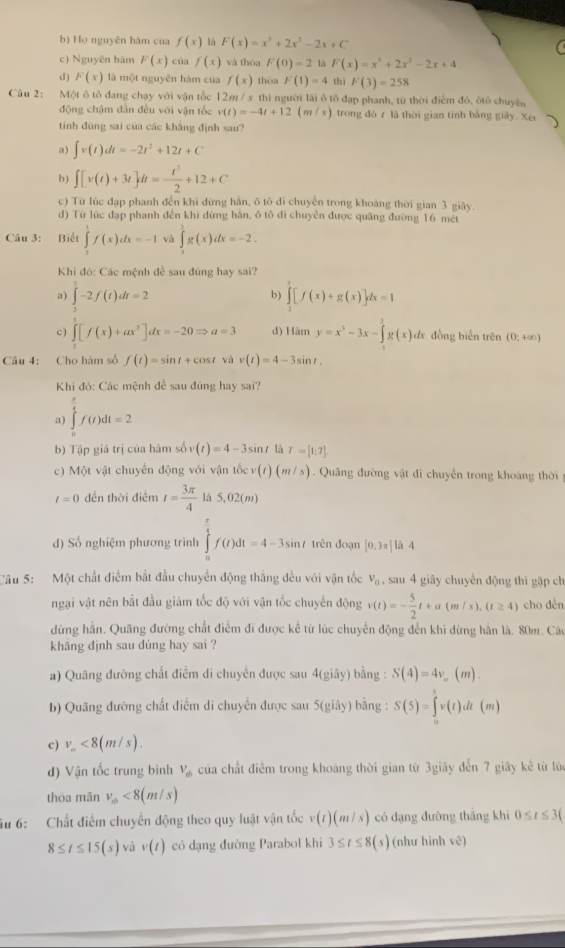 b) Họ nguyên hàm của f(x) là F(x)=x^5+2x^2-2x+C
c) Nguyên hâm F(x) của f(x) và thòa F(0)=2 là F(x)=x^5+2x^2-2x+4
d) F(x) là một nguyên hàm của f(x) thōa F(1)=4 thì F(3)=258
Câu 2: Một ô tô đang chạy với vận tốc 12m / s thì người lái ô tô đạp phanh, từ thời điểm đô, ôtô chuyên
động chậm dần đều với vận tốc v(t)=-4t+12(m/s) ) trong đó 7 là thời gian tính bằng giây. Xết
tính đúng sai của các khẳng định sau?
a) ∈t v(t)dt=-2t^2+12t+C
b) ∈t [v(t)+3t]dt=- t^2/2 +12+C
c) Từ lúc đạp phanh đến khi dừng hắn, ô tô di chuyển trong khoảng thời gian 3 giây.
d) Từ lúc đạp phanh đến khi dừng hắn, ô tô di chuyển được quãng đường 16 mết
Câu 3: Biết ∈tlimits _2^(1f(x)dx=-1 và ∈tlimits _0^1g(x)dx=-2.
Khi đó: Các mệnh đề sau đúng hay sai?
a) ∈tlimits _1^3-2f(t)dt=2 ∈tlimits _2^3[f(x)+g(x)]dx=1
b)
c) ∈t [f(x)+ax^2)]dx=-20Rightarrow a=3 d) Hàm y=x^3-3x-∈tlimits _1^(2g(x)dx đồng biến trên (0;+∈fty )
Câu 4: Cho hàm số f(t)=sin t+cos t và v(t)=4-3sin t.
Khi đó: Các mệnh đề sau đúng hay sai?
a) ∈tlimits _0^(frac π)4)f(t)dt=2
b) Tập giá trị của hàm số v(t)=4-3sin t là T=[1:7].
c) Một vật chuyển động với vận tốc v(t)(m/s).  Quãng đường vật di chuyển trong khoảng thời  y
t=0 đến thời điểm t= 3π /4  là 5,02(m)
d) Số nghiệm phương trình ∈tlimits _0^((frac π)4)f(t)dt=4-3sin t trên đoạn [0:3π endbmatrix à 4
Câu 5:   Một chất điểm bắt đầu chuyển động thắng đều với vận tốc v_0 , sau 4 giây chuyển động thì gặp ch
ngại vật nên bắt đầu giảm tốc độ với vận tốc chuyển động v(t)=- 5/2 t+a(m/s),(t≥ 4) cho dến
dừng hẳn, Quãng đường chất điểm đi được kể từ lúc chuyển động đến khi dừng hằn là. 80m. Các
khắng dịnh sau dúng hay sai ?
a) Quãng đường chất điểm di chuyển được sau 4(giây) bằng : S(4)=4v_o .. (m)-
b) Quãng đường chất điểm di chuyển được sau 5(giây) bằng : S(5)=∈tlimits _0^(5v(t)dt(m)
c) v_a)<8(m/s).
d) Vận tốc trung bình V_tb của chất điểm trong khoảng thời gian từ 3giây đến 7 giây kế từ lúc
thòa mãn v_tb<8(m/s)
Ấu 6:   Chất điểm chuyền động theo quy luật vận tốc v(t)(m/s) có dạng đường thẳng khi 0≤ t≤ 3(
8≤ t≤ 15(s) và v(t) có dạng đường Parabol khi 3≤ t≤ 8(s) (như hình vẽ)