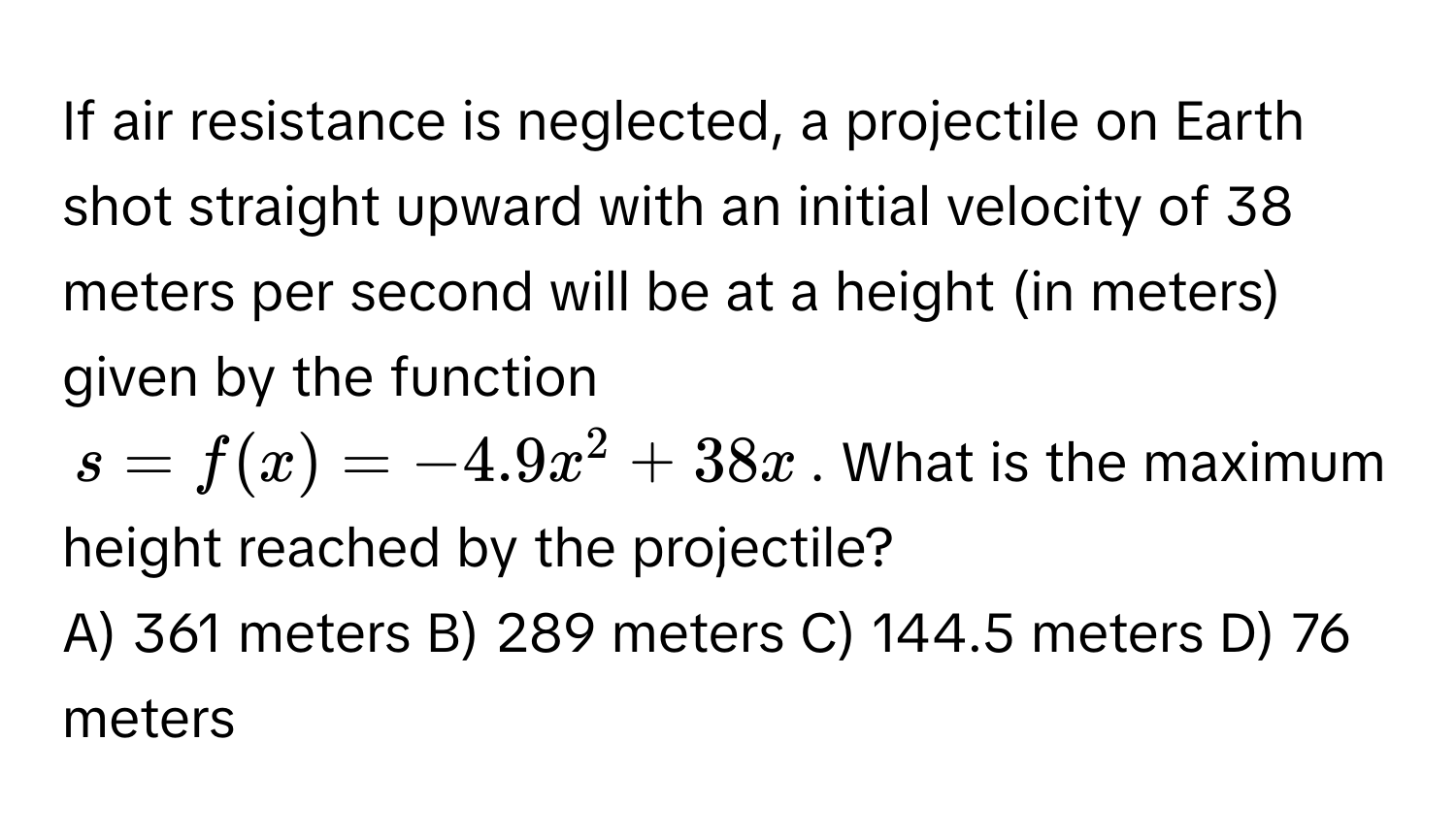 If air resistance is neglected, a projectile on Earth shot straight upward with an initial velocity of 38 meters per second will be at a height (in meters) given by the function 
$s = f(x) = -4.9x^2 + 38x$. What is the maximum height reached by the projectile?
A) 361 meters   B) 289 meters   C) 144.5 meters   D) 76 meters