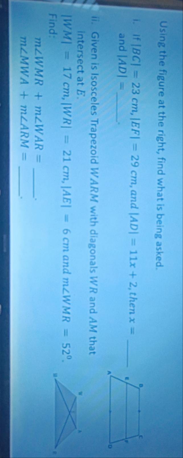 Using the figure at the right, find what is being asked. 
i. If |BC|=23cm, |EF|=29cm , and |AD|=11x+2 ,then x= _ 
and |AD|= _ 
,. 
ii. Given is Isosceles Trapezoid WARM with diagonals WR and AM that 
intersect at E.
|WM|=17cm, |WR|=21cm, |AE|=6cm and m∠ WMR=52°. 
Find: 
_ m∠ WMR+m∠ WAR=.
m∠ MWA+m∠ ARM=
_.