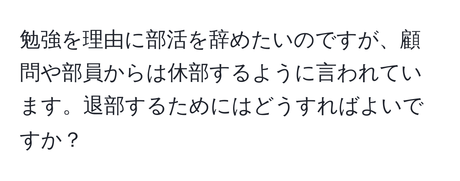 勉強を理由に部活を辞めたいのですが、顧問や部員からは休部するように言われています。退部するためにはどうすればよいですか？