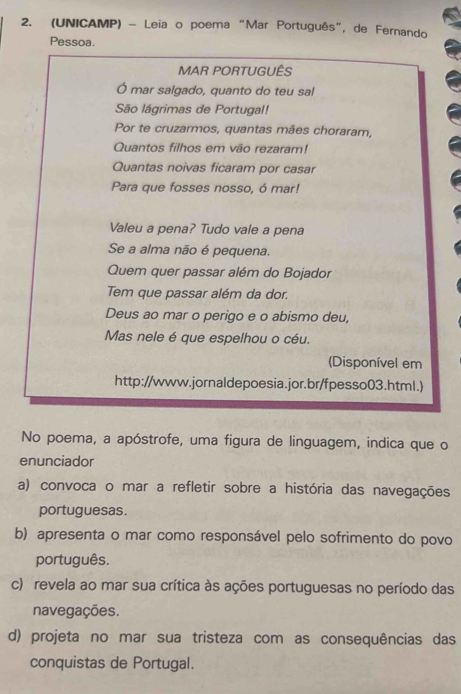 (UNICAMP) - Leia o poema "Mar Português", de Fernando
Pessoa.
MAR PORTUGUÊS
Ó mar salgado, quanto do teu sal
São lágrimas de Portugal!
Por te cruzarmos, quantas mães choraram,
Quantos filhos em vão rezaram!
Quantas noivas ficaram por casar
Para que fosses nosso, ó mar!
Valeu a pena? Tudo vale a pena
Se a alma não é pequena.
Quem quer passar além do Bojador
Tem que passar além da dor.
Deus ao mar o perigo e o abismo deu,
Mas nele é que espelhou o céu.
(Disponível em
http://www.jornaldepoesia.jor.br/fpesso03.html.)
No poema, a apóstrofe, uma figura de linguagem, indica que o
enunciador
a) convoca o mar a refletir sobre a história das navegações
portuguesas.
b) apresenta o mar como responsável pelo sofrimento do povo
português.
c) revela ao mar sua crítica às ações portuguesas no período das
navegações.
d) projeta no mar sua tristeza com as consequências das
conquistas de Portugal.