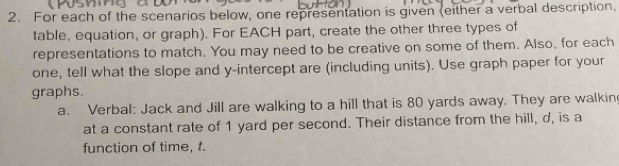 For each of the scenarios below, one representation is given (either a verbal description, 
table, equation, or graph). For EACH part, create the other three types of 
representations to match. You may need to be creative on some of them. Also, for each 
one, tell what the slope and y-intercept are (including units). Use graph paper for your 
graphs. 
a. Verbal: Jack and Jill are walking to a hill that is 80 yards away. They are walkin 
at a constant rate of 1 yard per second. Their distance from the hill, d, is a 
function of time, t.