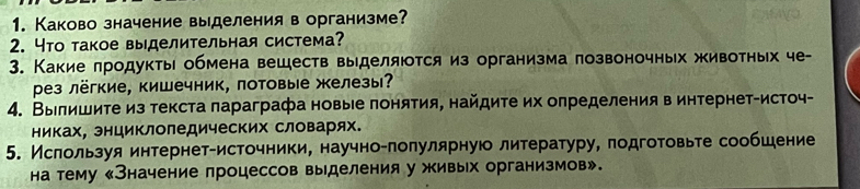 Каково значение выделения в организме? 
2. Что такое выделительная система? 
3. Какие πродукты обмена веществ выделяюотся из организма позвоночных животных че- 
рез лёгкие, кишечник, потовые железы? 
4. Вылишите из текста πараграфа новые πонятия, найдите их олределения в интернет-источ- 
никах, энциклоледических словарях. 
5. Ислользуя интернетαисточники, научноαπолулярную литературу, πодготовьте сообшение 
на тему 《Значение процессов выделения у живых организмов».