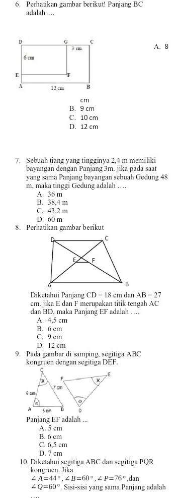 Perhatikan gambar berikut! Panjang BC
adalah ....
A. 8
cm
B. 9 cm
C. 10 cm
D. 12 cm
7. Sebuah tiang yang tingginya 2,4 m memiliki
bayangan dengan Panjang 3m. jika pada saat
yang sama Panjang bayangan sebuah Gedung 48
m, maka tinggi Gedung adalah ….
A. 36 m
B. 38,4 m
C. 43,2 m
D. 60 m
8. Perhatikan gambar berikut
Diketahui Panjang CD=18cm dan AB=27
cm. jika E dan F merupakan titik tengah AC
dan BD, maka Panjang EF adalah ….
A. 4,5 cm
B. 6 cm
C. 9 cm
D. 12 cm
9. Pada gambar di samping, segitiga ABC
kongruen dengan segitiga DEF.
Panjang EF adalah ...
A. 5 cm
B. 6 cm
C. 6,5 cm
D. 7 cm
10. Diketahui segitiga ABC dan segitiga PQR
kongruen. Jika
∠ A=44°, ∠ B=60°, ∠ P=76°,dan
∠ Q=60°. Sisi-sisi yang sama Panjang adalah