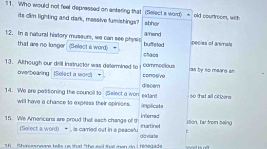 Who would not feel depressed on entering that (Select a word) old courtroom, with
its dim lighting and dark, massive furnishings? abhor
amend
12. In a natural history museum, we can see physic pecies of animals
that are no longer (Select a word) . buffeted
chaos
13. Although our drill instructor was determined to commodious ras by no means an
overbearing (Select a word) corrosive
discern
14. We are petitioning the council to (Select a wor extant so that all citizens
will have a chance to express their opinions. implicate
interred
15. We Americans are proud that each change of th stion, far from being
(Select a word) , is carried out in a peacefu martinet
obviate
16 Shakesneare tells us that "the evil that men do Irenegade