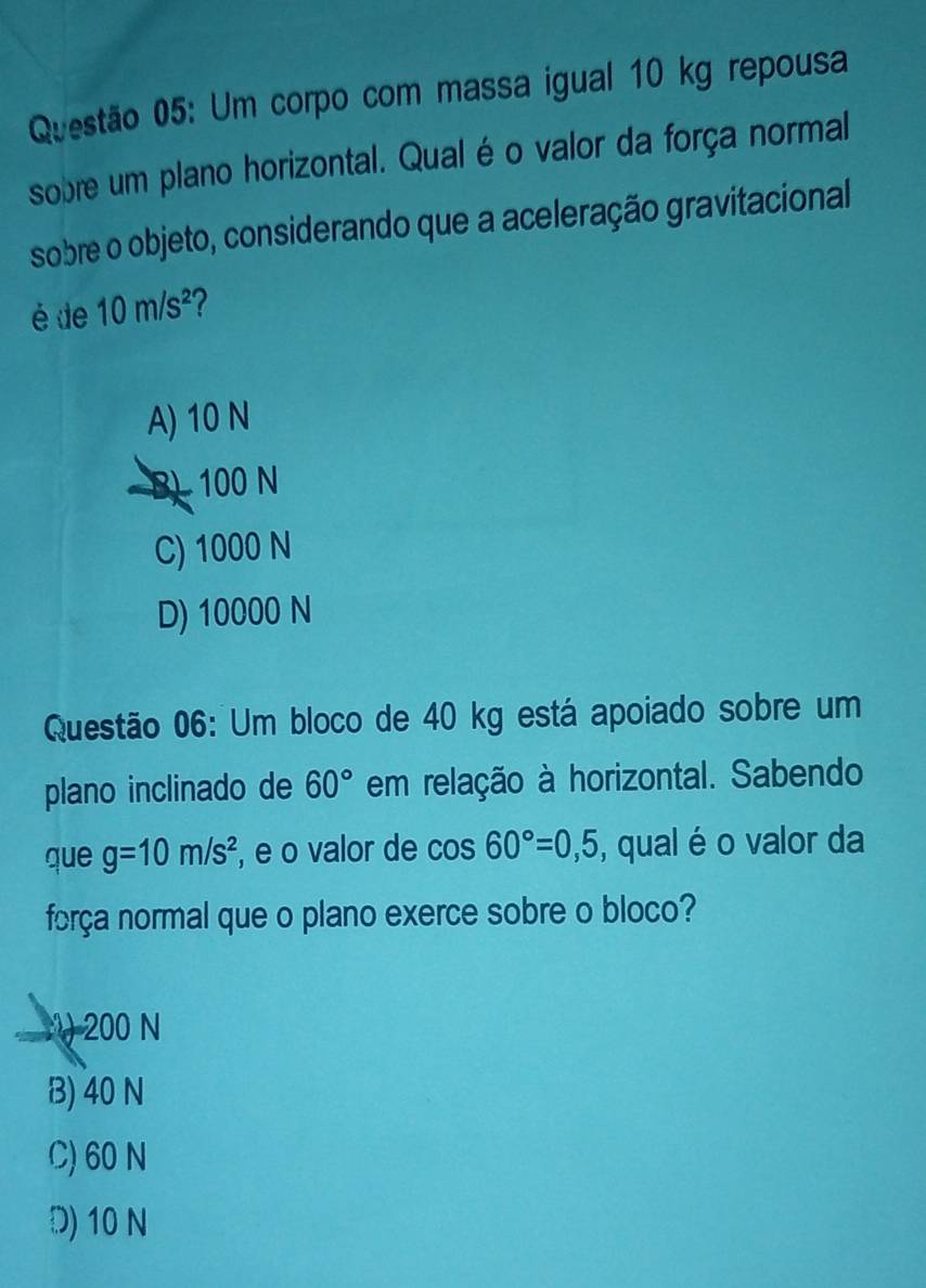 Um corpo com massa igual 10 kg repousa
sobre um plano horizontal. Qual é o valor da força normal
sobre o objeto, considerando que a aceleração gravitacional
é de 10m/s^2 2
A) 10 N
B) 100 N
C) 1000 N
D) 10000 N
Questão 06: Um bloco de 40 kg está apoiado sobre um
plano inclinado de 60° em relação à horizontal. Sabendo
que g=10m/s^2 , e o valor de cos 60°=0,5 , qual é o valor da
força normal que o plano exerce sobre o bloco?
:) 200 N
B) 40 N
C) 60 N
D) 10 N