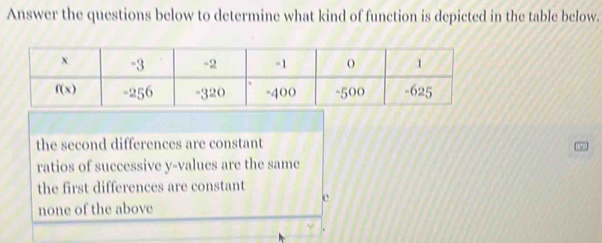 Answer the questions below to determine what kind of function is depicted in the table below.
the second differences are constant
ratios of successive y-values are the same
the first differences are constant
c
none of the above