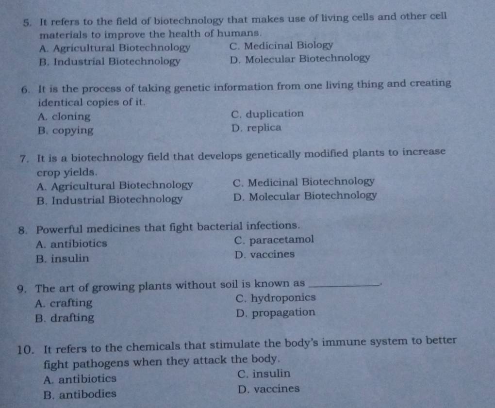 It refers to the field of biotechnology that makes use of living cells and other cell
materials to improve the health of humans.
A. Agricultural Biotechnology C. Medicinal Biology
B. Industrial Biotechnology D. Molecular Biotechnology
6. It is the process of taking genetic information from one living thing and creating
identical copies of it.
A. cloning C. duplication
B. copying D. replica
7. It is a biotechnology field that develops genetically modified plants to increase
crop yields.
A. Agricultural Biotechnology C. Medicinal Biotechnology
B. Industrial Biotechnology D. Molecular Biotechnology
8. Powerful medicines that fight bacterial infections.
A. antibiotics C. paracetamol
B. insulin D. vaccines
9. The art of growing plants without soil is known as_
.
A. crafting C. hydroponics
B. drafting D. propagation
10. It refers to the chemicals that stimulate the body’s immune system to better
fight pathogens when they attack the body.
A. antibiotics C. insulin
B. antibodies D. vaccines