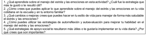 ¿Qué aprendiste sobre el manejo del estrés y las emociones en esta actividad? ¿Cuál fue la estrategia que 
más te gustó o te resultó útil? 
2. ¿Cómo crees que puedes aplicar lo que aprendiste sobre el manejo del estrés y las emociones en tu vida 
cotidiana en la escuela v en tu entorno familiar? 
3. ¿ Qué cambios o mejoras crees que puedes hacer en tu estilo de vida para manejar de forma más saludable 
el estrés y las emociones? 
4. ¿Cómo puedes utilizar las estrategias de autorreflexión y autoevaluación para mejorar tu habilidad en el 
manejo del estrés y las emociones? 
5. ¿Qué estrategias de apoyo social te resultaron más útiles o te gustaria implementar en tu vida diaria? ¿ Por 
qué crees que son importantes?