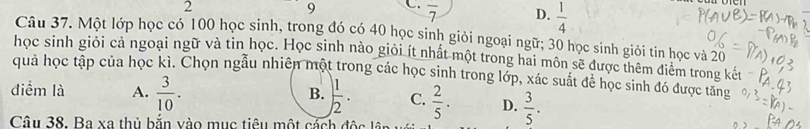 2
9
C. overline 7
D.  1/4 
Câu 37. Một lớp học có 100 học sinh, trong đó có 40 học sinh giỏi ngoại ngữ; 30 học sinh giỏi tin học và 20
học sinh giỏi cả ngoại ngữ và tin học. Học sinh nào giỏi ít nhất một trong hai môn sẽ được thêm điểm trong kết
quả học tập của học kì. Chọn ngẫu nhiên một trong các học sinh trong lớp, xác suất để học sinh đó được tăng
B.
điểm là A.  3/10 .  1/2 . C.  2/5 . D.  3/5 . 
Câu 38. Ba xa thủ bắn vào mục tiêu một cách độc lân