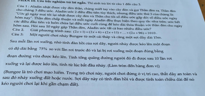 HAN III. Cầu trắc nghiệm trả lời ngắn. Thí sinh trá lời từ câu 1 đến câu 3.
Câu 1 : Aladin nhật được cây đèn thần, chàng miết tay vào cây đèn và gọi Thần đèn ra. Thần đèn
cho chàng 3 điều ước. Aladin ước 2 điều đầu tiên tùy thích, nhưng điều ước thứ 3 của chàng là:
''Ước gì ngày mai tôi lại nhặt được cây đèn và Thần cho tôi số điều ước gấp đôi số điều ước ngày
hôm nay''. Thần đèn chấp thuận và mỗi ngày Aladin đều thực hiện theo quy tắc như trên: ước hết
các điều đầu tiên và luôn chừa lại điều ước cuối cùng để kéo dài thỏa thuận với thần đèn cho ngày
hôm sau. Hỏi sau 10 ngày gặp Thần đèn, Aladin ước tất cả bao nhiêu điều ước?
Câu 2. Giải phương trình sau: (2x+1)+(2x+6)+(2x+11)+...+(2x+96)=1010.
Câu 3: Một người chơi nhảy Bungee từ một cái tháp và căng một sợi dây dài 15m.
Sau mỗi lần rơi xuống, nhờ tính đàn hồi của sợi dây, người nhảy được kéo lên một đoạn
có độ dài bằng 75% so với lần rơi trước đó và lại bị rơi xuống một đoạn đúng bằng
đoạn đường vừa được kéo lên. Tính tổng quãng đường người đó đi được sau 10 lần rơi
xuống và lại được kéo lên, tính từ lúc bắt đầu nhảy. (Làm tròn đến hàng đơn vị)
(Bungee là trò chơi mạo hiếm. Trong trò chơi này, người chơi đứng ở vị trí cao, thất dây an toàn và
sau đó nhảy xuống đất hoặc nước. Sợi dây này có tính đàn hồi và được tính toán chiều dài để nó
kéo người chơi lại khi gần chạm đất).