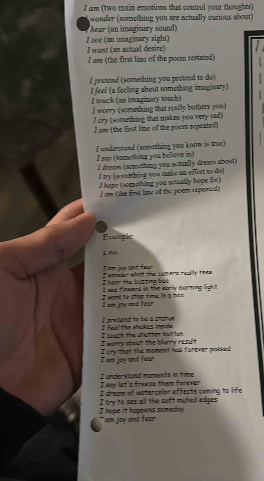 am (two main emotions that control your thoughts) 
wonder (something you are actually curious about) 
hear (an imaginary sound) 
I see (an imaginary sight) 
I wunt (an actual desire) 
I am (the first line of the poem restated) 
I pretend (something you pretend to do) 
I feel (a feeling about something imaginary) 
I touch (an imaginary touch) 
I worry (something that really bothers you) 
l cry (something that makes you very sad) 
l am (the first line of the poem repeated) 
I understand (something you know is true) 
I say (something you believe in) 
I dream (something you actually dream about) 
I try (something you make an effort to do) 
I hope (something you actually hope for) 
l cm (the first line of the poem repeated) 
Example: 
I An 
I am joy and fear 
I wonder what the camera really sees 
I hear the buzzing bee 
I see flowers in the early morning light 
I want to stop time in a box 
I am joy and fear 
I pretend to be a statue 
I feel the shakes inside 
I touch the shutter button 
I worry about the blurry result 
I cry that the moment has forever passed 
I am joy and fear 
I understand moments in time. 
I say let's freeze them forever 
I dream of watercolor effects coming to life 
I try to see all the soft muted edges 
I hope it happens someday 
`` am joy and fear .