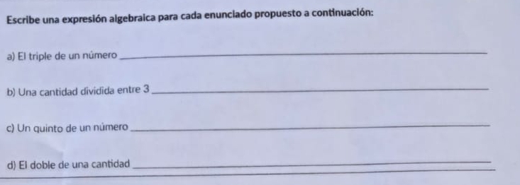 Escribe una expresión algebraica para cada enunciado propuesto a continuación: 
a) El triple de un número 
_ 
b) Una cantidad dividida entre 3 _ 
c) Un quinto de un número 
_ 
_ 
d) El doble de una cantidad 
_