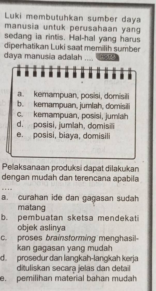 Luki membutuhkan sumber daya
manusia untuk perusahaan yang
sedang ia rintis. Hal-hal yang harus
diperhatikan Luki saat memilih sumber
daya manusia adalah _HOTS
I
a. kemampuan, posisi, domisili
b. kemampuan, jumlah, domisili
c. kemampuan, posisi, jumlah
d. posisi, jumlah, domisili
e. posisi, biaya, domisili
Pelaksanaan produksi dapat dilakukan
dengan mudah dan terencana apabila
. …_
a. curahan ide dan gagasan sudah
matang
b. pembuatan sketsa mendekati
objek aslinya
c. proses brainstorming menghasil-
kan gagasan yang mudah
d. prosedur dan langkah-langkah kerja
dituliskan secara jelas dan detail
e. pemilihan material bahan mudah