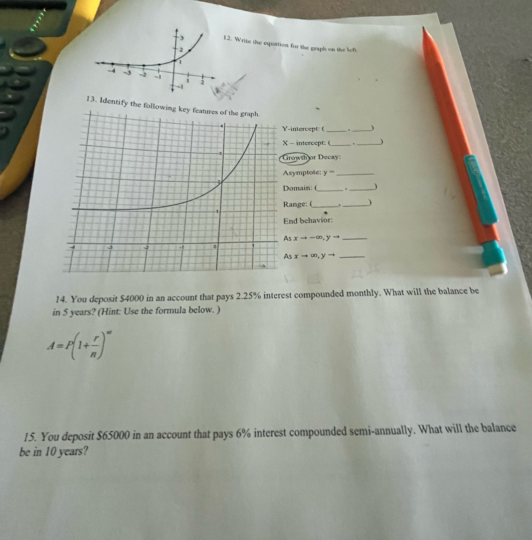 Write the equation for the graph on the left 
13. Identify the following key __) 
-intercept: ( 
- intercept: (_ _J 
rowth or Decay: 
symptote: y= _ 
omain: (_ , _) 
ange: (_ ,_ ) 
nd behavior:
sxto -∈fty , yto _
Asxto ∈fty ,yto
14. You deposit $4000 in an account that pays 2.25% interest compounded monthly. What will the balance be 
in 5 years? (Hint: Use the formula below. )
A=P(1+ r/n )^m'
15. You deposit $65000 in an account that pays 6% interest compounded semi-annually. What will the balance 
be in 10 years?