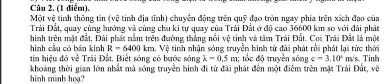 Một vệ tinh thông tin (vệ tinh địa tĩnh) chuyên động trên quỹ đạo tròn ngay phía trên xích đạo của 
Trái Đất, quay cùng hướng và cùng chu kì tự quay của Trái Đất ở độ cao 36600 km so với đài phát 
hình trên mặt đất. Đài phát nằm trên đường thăng nổi vệ tinh và tâm Trái Đất. Coi Trái Đất là một 
hình cầu có bán kính R=6400km. Vệ tinh nhận sóng truyền hình từ đài phát rồi phát lại tức thời 
tín hiệu đó về Trái Đất. Biết sóng có bước sóng lambda =0,5m; tốc độ truyền sóng c=3.10^8m/s. Tính 
khoảng thời gian lớn nhất mà sóng truyền hình đi từ đài phát đến một điểm trên mặt Trái Đất, vẽ 
hình minh hoạ?