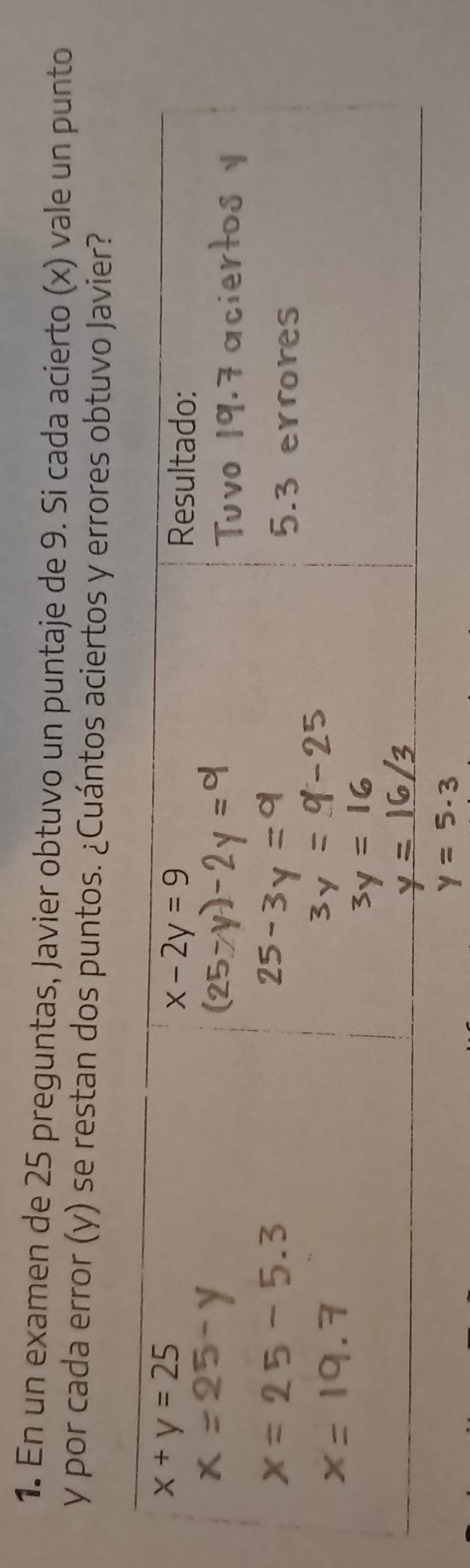 En un examen de 25 preguntas, Javier obtuvo un puntaje de 9. Si cada acierto (x) vale un punto
y por cada error (y) se restan dos puntos. ¿Cuántos aciertos y errores obtuvo Javier?