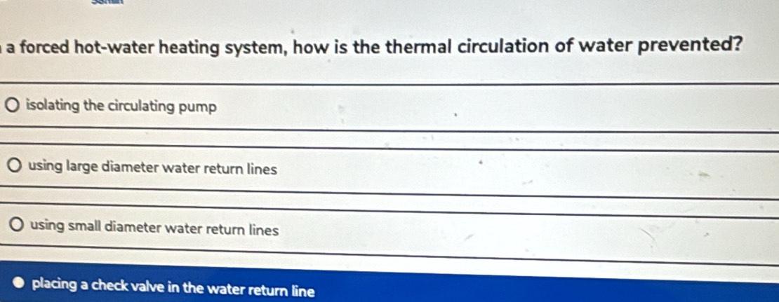 a forced hot-water heating system, how is the thermal circulation of water prevented? 
_ 
_ 
_ 
isolating the circulating pump 
_ 
_ 
_ 
_ 
_ 
_ 
_ 
_ 
using large diameter water return lines 
__ 
_ 
_ 
_ 
_ 
_ 
using small diameter water return lines 
_ 
_ 
_ 
_ 
placing a check valve in the water return line