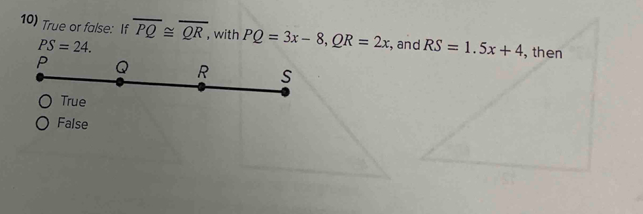 True or false: If overline PQ≌ overline QR, with PQ=3x-8, QR=2x , and RS=1.5x+4 , then
PS=24.
False