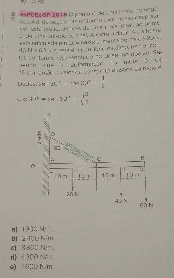 e) 1,5 kg
8 EsPCEx-SP 2018 O ponto C de uma haste homogê-
nea AB, de seção reta uniforme com massa desprezí-
vel, está preso, através de uma mola ideal, ao ponto
D de uma parede vertical. A extremidade A da haste
está articulada em O. A haste sustenta pesos de 20 N,
40 N e 60 N e está em equilíbrio estático, na horizon-
tal, conforme representado no desenho abaixo. Sa-
bendo que a deformação na mola é de
10 cm, então o valor da constante elástica da mola é
Dados: sen 30°=cos 60°= 1/2 
cos 30°=sen 60°=sqrt(frac 3)2
D
60°
A
C
B
.
1,0 m 1,0 m 1,0 m 1,0 m
20 N
40 N
60 N
a) 1900 N/m.
b) 2400 N/m.
c) 3800 N/m.
d) 4300 N/m.
e) 7600 N/m.