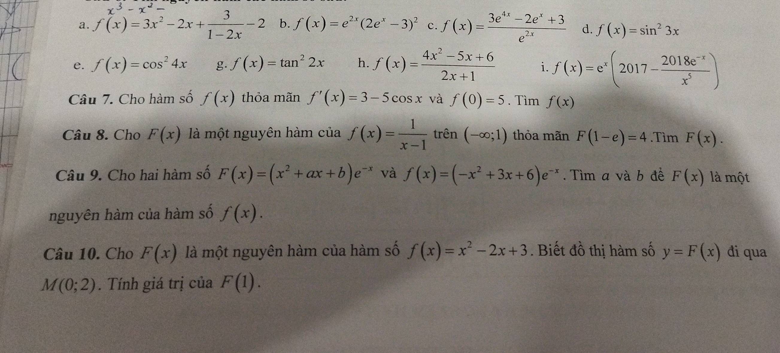 x^3-x^2
a. f(x)=3x^2-2x+ 3/1-2x -2 b. f(x)=e^(2x)(2e^x-3)^2 c. f(x)= (3e^(4x)-2e^x+3)/e^(2x)  d. f(x)=sin^23x
e. f(x)=cos^24x g. f(x)=tan^22x h. f(x)= (4x^2-5x+6)/2x+1 
i. f(x)=e^x(2017- (2018e^(-x))/x^5 )
Câu 7. Cho hàm số f(x) thỏa mãn f'(x)=3-5cos x và f(0)=5. Tìm f(x)
Câu 8. Cho F(x) là một nguyên hàm của f(x)= 1/x-1  trên (-∈fty ;1) thỏa mãn F(1-e)=4.Tìm F(x). 
Câu 9. Cho hai hàm số F(x)=(x^2+ax+b)e^(-x) và f(x)=(-x^2+3x+6)e^(-x). Tìm a và b đề F(x) là một 
nguyên hàm của hàm số f(x). 
Câu 10. Cho F(x) là một nguyên hàm của hàm số f(x)=x^2-2x+3. Biết đồ thị hàm số y=F(x) đi qua
M(0;2). Tính giá trị của F(1).