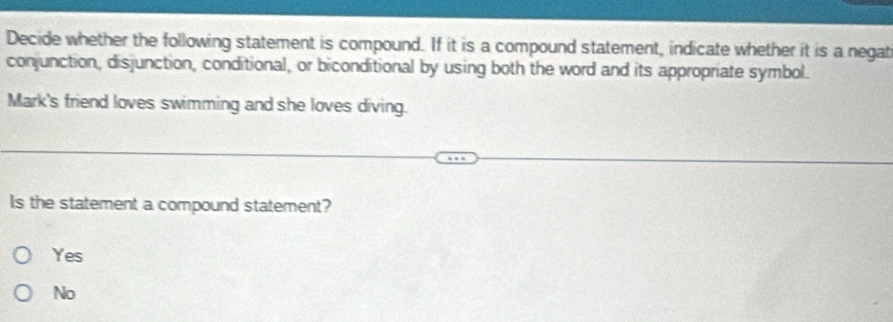 Decide whether the following statement is compound. If it is a compound statement, indicate whether it is a negat
conjunction, disjunction, conditional, or biconditional by using both the word and its appropriate symbol.
Mark's friend loves swimming and she loves diving.
Is the statement a compound statement?
Yes
No