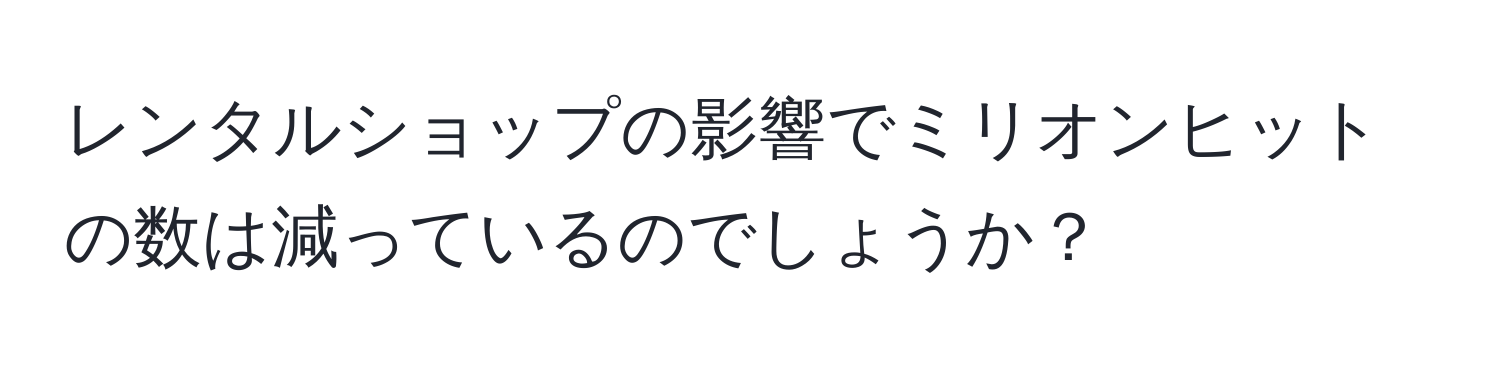 レンタルショップの影響でミリオンヒットの数は減っているのでしょうか？