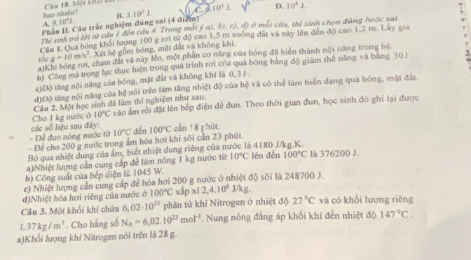 Một khối kí
bao nhiệu?
Phần II. Câu trắc nghiệm đúng sai (4 điểm) 3.10^2J. C 0.10^4J. D. 10^8J.
A. 9.10^6J. B.
Thi sinh trà lời từ cầu 1 đến cầu 4. Trong mối ý a), b), c), d) ở mỗi cầu, thí sinh chọn đúng hoặc sai
Câu 1. Qua bóng khổi lượng 100 g rơi từ độ cao 1,5 m xuống đất và này lên đến độ cao 1,2 m. Lây gia
tốc g=10m/s^2 Xét hệ gồm bóng, mặt đất và không khí,
a)Khi bóng rơi, chạm đất và này lên, một phân cơ năng của bóng đã biên thành nội năng trong hệ.
b) Công mà trọng lực thực hiện trong quá trình rơi của quả bóng bằng độ giám thế năng và băng 30J
c)Độ tăng nội năng của bóng, mặt đắt và không khí là 0, 3 J .
đ)Độ tăng nội năng của hệ nói trên làm tăng nhiệt độ của hệ và có thể làm biến dạng quả bóng, mặt đất.
Câu 2. Một học sinh đã làm thí nghiệm như sau:
Cho 1 kg nước ở 10°C vào âm rồi đặt lên bếp điện để đun. Theo thời gian đun, học sinh đó ghi lại được
các số liệu sau đây
- Để đun nóng nước từ 10°C đến 100°C cần 1 8 phút.
- Để cho 200 g nước trong ấm hóa hơi khi sôi cần 23 phút.
Bỏ qua nhiệt dung của ấm, biết nhiệt dung riêng của nước là 4180 J/kg.K.
a)Nhiệt lượng cần cung cấp để làm nóng 1 kg nước từ 10°C lên đến 100°C là 376200 J.
b) Công suất của bếp điện là 1045 W.
c) Nhiệt lượng cần cung cấp để hóa hơi 200 g nước ở nhiệt độ sôi là 248700 J.
d)Nhiệt hóa hơi riêng của nước ở 100°C xấp xì 2,4.10^6J/kg.
Câu 3. Một khối khí chứa 6,02· 10^(23) phân tử khí Nitrogen ở nhiệt độ 27°C và có khối lượng riêng
1,37kg/m^3. Cho hầng số N_A=6,02.10^(23)mol^(-1). Nung nóng đẳng áp khối khí đến nhiệt độ 147°C.
a)Khối lượng khí Nitrogen nói trên là 28 g.