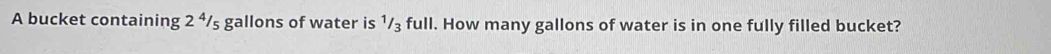 A bucket containing 2^4/_5 gallons of water is ¹/₃ full. How many gallons of water is in one fully filled bucket?