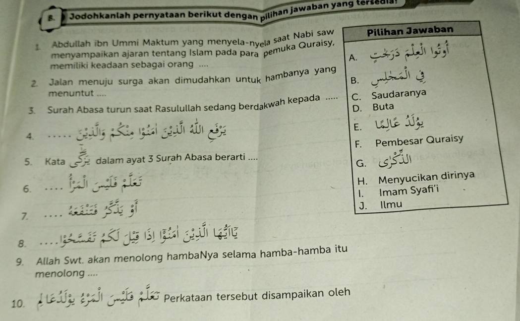 Jodohkanlah pernyataan beríkut dengan pilihan jawaban yang tersedia
Abdullah ibn Ummi Maktum yang menyela-nyela saat Nabi saw Pilihan Jawaban
menyampaikan ajaran tentang Islam pada para pemuka Quraisy,
A. ij
memiliki keadaan sebagai orang ....
2. Jalan menuju surga akan dimudahkan untuk hambanya yang
B.
menuntut ....
3. Surah Abasa turun saat Rasulullah sedang berdakwah kepada ..... C. Saudaranya
D. Buta
E.
4.
F. Pembesar Quraisy
5. Kata dalam ayat 3 Surah Abasa berarti ....
G.
H. Menyucikan dirinya
6.
I. Imam Syafi’i
J. Ilmu
7.
8. ...

9. Allah Swt. akan menolong hambaNya selama hamba-hamba itu
menolong ....
10. Perkataan tersebut disampaikan oleh